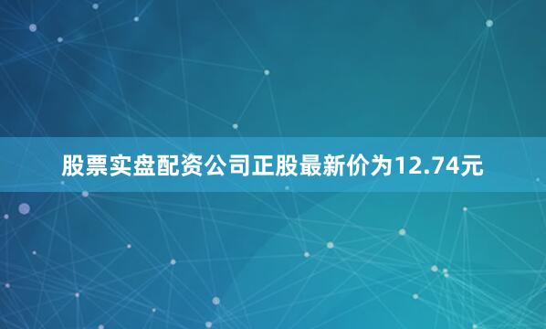 股票实盘配资公司正股最新价为12.74元