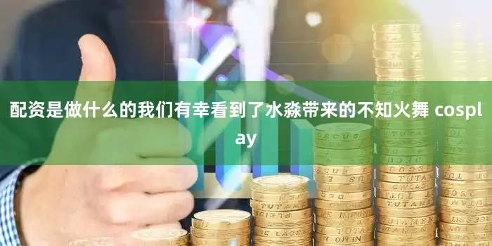 配资是做什么的我们有幸看到了水淼带来的不知火舞 cosplay