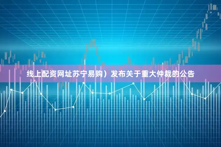 线上配资网址苏宁易购）发布关于重大仲裁的公告
