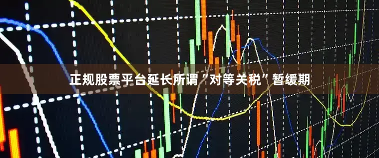 正规股票平台延长所谓“对等关税”暂缓期