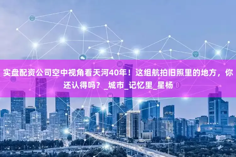 实盘配资公司空中视角看天河40年！这组航拍旧照里的地方，你还认得吗？_城市_记忆里_星杨