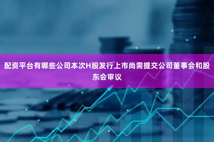 配资平台有哪些公司本次H股发行上市尚需提交公司董事会和股东会审议