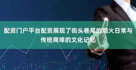 配资门户平台配资展现了街头巷尾的烟火日常与传统商埠的文化记忆