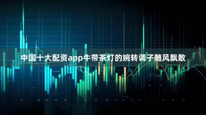 中国十大配资app牛带茶灯的婉转调子随风飘散