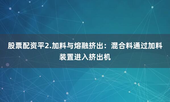 股票配资平2.加料与熔融挤出：混合料通过加料装置进入挤出机