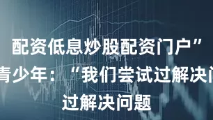 配资低息炒股配资门户” 对青少年：“我们尝试过解决问题