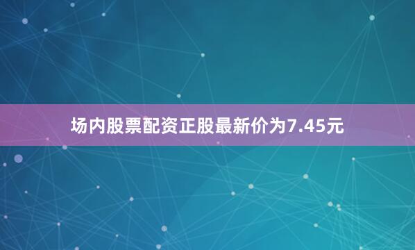 场内股票配资正股最新价为7.45元