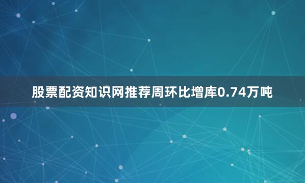 股票配资知识网推荐周环比增库0.74万吨