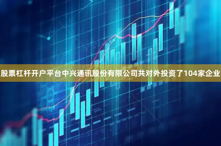股票杠杆开户平台中兴通讯股份有限公司共对外投资了104家企业
