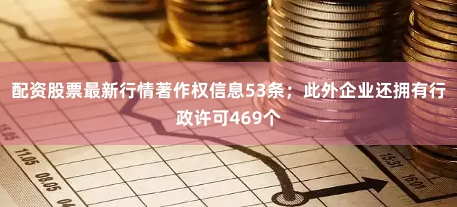 配资股票最新行情著作权信息53条；此外企业还拥有行政许可469个