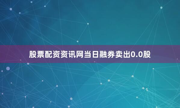 股票配资资讯网当日融券卖出0.0股
