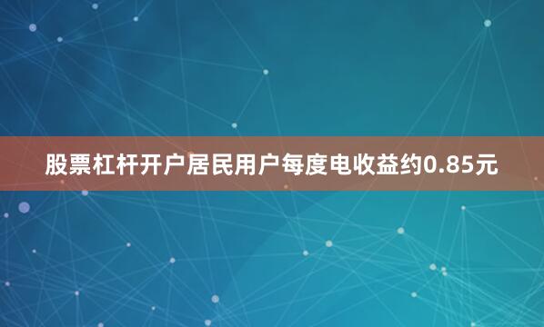 股票杠杆开户居民用户每度电收益约0.85元