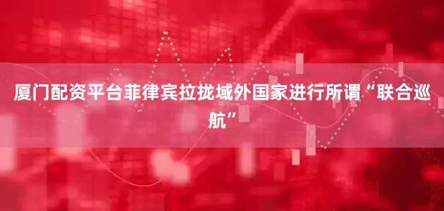 厦门配资平台菲律宾拉拢域外国家进行所谓“联合巡航”
