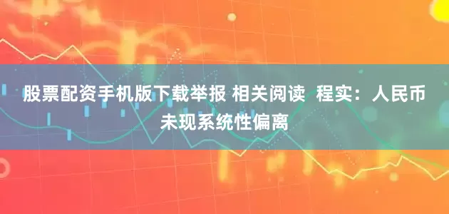 股票配资手机版下载举报 相关阅读  程实：人民币未现系统性偏离