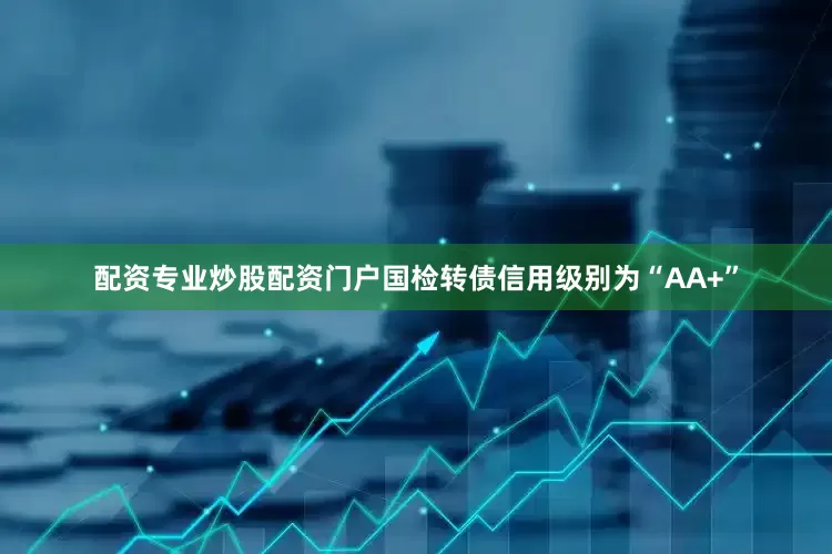 配资专业炒股配资门户国检转债信用级别为“AA+”