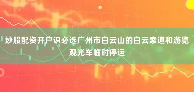 炒股配资开户识必选广州市白云山的白云索道和游览观光车临时停运