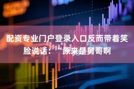 配资专业门户登录入口反而带着笑脸说话：“原来是舅哥啊