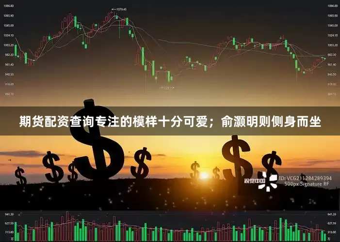 期货配资查询专注的模样十分可爱；俞灏明则侧身而坐