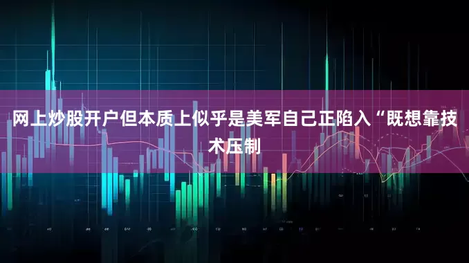 网上炒股开户但本质上似乎是美军自己正陷入“既想靠技术压制